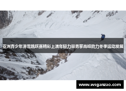 亚洲青少年滑雪跳跃赛精彩上演年轻力量勇攀高峰助力冬季运动发展