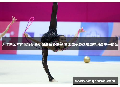 大洋洲艺术体操锦标赛小组赛精彩落幕 各国选手激烈角逐展现高水平技艺