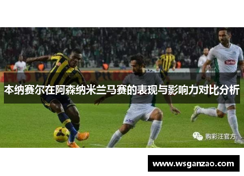 本纳赛尔在阿森纳米兰马赛的表现与影响力对比分析