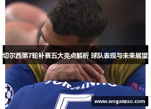 切尔西第7轮补赛五大亮点解析 球队表现与未来展望
