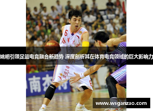 姚明引领足篮电竞融合新趋势 深度剖析其在体育电竞领域的巨大影响力