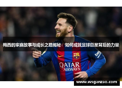梅西的家庭故事与成长之路揭秘：如何成就足球巨星背后的力量