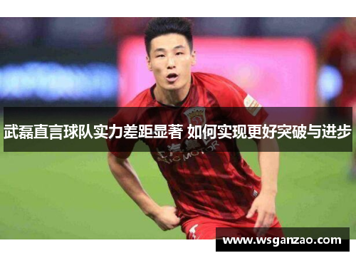 武磊直言球队实力差距显著 如何实现更好突破与进步