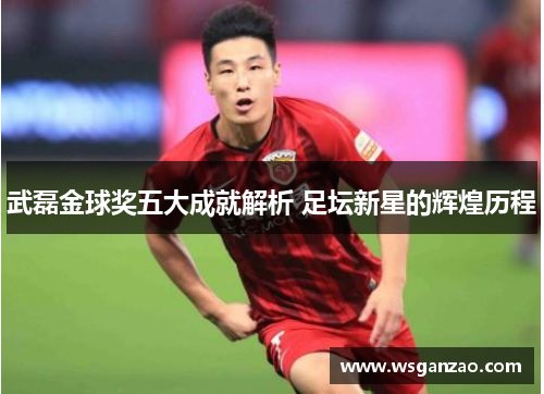 武磊金球奖五大成就解析 足坛新星的辉煌历程