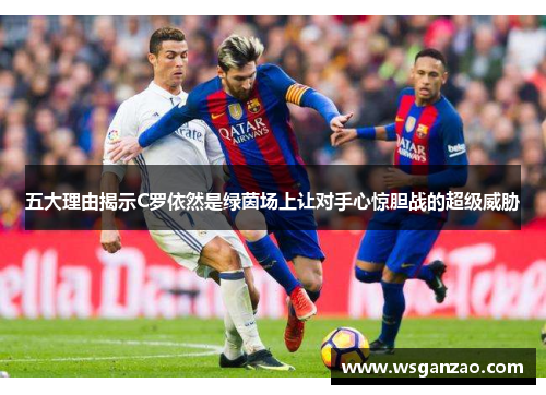 五大理由揭示C罗依然是绿茵场上让对手心惊胆战的超级威胁