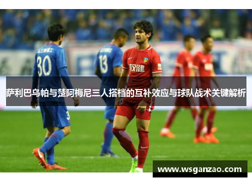 萨利巴乌帕与楚阿梅尼三人搭档的互补效应与球队战术关键解析