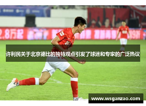 许利民关于北京德比的独特观点引发了球迷和专家的广泛热议