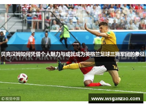 贝克汉姆如何凭借个人魅力与成就成为英格兰足球三狮军团的象征